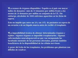 La escasez de órganos disponibles: España es el país con mayor índice de donantes: más de 33 donantes por millón frente a los menos de 19 donantes por millón en conjunto de la UE. Sin embargo, alrededor de 5000 enfermos aguardan en las listas de espera.  Esto no impide que entre un 10 y un 15% de pacientes en espera de un corazón o de un hígado muera antes de recibir el trasplante. La imposibilidad técnica de obtener determinados órganos y tejidos: Algunos órganos es imposible trasplantarlos. Algunas enfermedades neurodegenerativas que van menguando las facultades mentales de las personas afectadas, podrían también beneficiarse de la disponibilidad de las células nerviosas. A pesar del éxito de los trasplantes, los problemas que plantean son difíciles de resolver. 