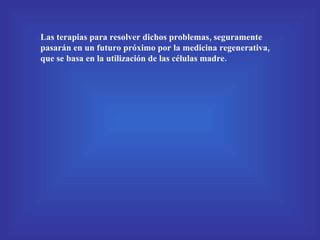 Las terapias para resolver dichos problemas, seguramente pasarán en un futuro próximo por la medicina regenerativa, que se basa en la   utilización de las células madre. 