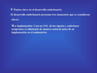 Puntos clave en el desarrollo embrionario. El desarrollo embrionario presenta tres momentos que se consideran claves: La implantación: Casi un 70% de los cigotos y embriones tempranos es eliminado de manera natural antes de su implantación en el endometrio. 