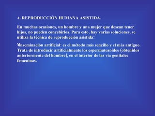 4. REPRODUCCIÓN HUMANA ASISTIDA. En muchas ocasiones, un hombre y una mujer que desean tener hijos, no pueden concebirlos. Para esto, hay varias soluciones, se utiliza la técnica de reproducción asistida: Inseminación artificial: es el método más sencillo y el más antiguo. Trata de introducir artificialmente los espermatozoides (obtenidos anteriormente del hombre), en el interior de las vía genitales femeninas. 