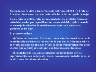 Fecundación in vitro y trasferencia de embriones (FIVTE): Trata de fecundar el óvulo con un espermatozoide fuera del cuerpo de la mujer. Esta técnica se utiliza, entre otros, cuando las vía genitales femeninas están bloqueadas por la proliferación anormal del de tejido o cuando se aconseja la selección de embriones para prevenir anomalías genéticas en los hijos. El proceso conlleva: a) Obtención de óvulos: Mediante tratamiento hormonal se estimula la producción de óvulos en los ovarios de una mujer. Maduran así 5 o 10 óvulos en lugar de uno. Los óvulos se recuperan directamente de los ovarios (vía vaginal) antes de que sean liberados a las trompas. b) Fecundación: Los óvulos extraidos son fecundados por los espermatozoides en un tubo de ensayo. Los óvulos fecundados se dejan in vitro unos días desarrollándose. 
