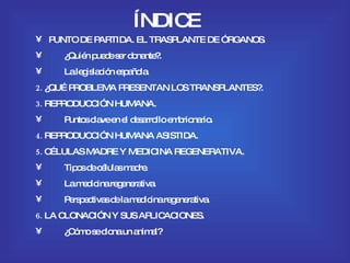 ÍNDICE PUNTO DE PARTIDA. EL TRASPLANTE DE ÓRGANOS . ¿Quién puede ser donante?. La legislación española. 2.  ¿QUÉ PROBLEMA PRESENTAN LOS TRANSPLANTES?. 3.  REPRODUCCIÓN HUMANA. Puntos clave en el desarrollo embrionario. 4.  REPRODUCCIÓN HUMANA ASISTIDA. 5.  CÉLULAS MADRE Y MEDICINA REGENERATIVA. Tipos de células madre. La medicina regenerativa. Perspectivas de la medicina regenerativa. 6.  LA CLONACIÓN Y SUS APLICACIONES. ¿Cómo se clona un animal? 