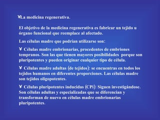 La medicina regenerativa. El objetivo de la medicina regenerativa es fabricar un tejido u órgano funcional que reemplace al afectado. Las células madre que podrían utilizarse son: Células madre embrionarias, procedentes de embriones tempranos. Son las que tienen mayores posibilidades  porque son pluripotentes y pueden originar cualquier tipo de célula. Células madre adultas (de tejidos): se encuentras en todos los tejidos humanos en diferentes proporciones. Las células madre son tejidos oligopotentes. Células pluripotentes inducidas (CPi): Siguen investigándose. Son células adultas y especializadas que se diferencian y transforman de nuevo en células madre embrionarias pluripotentes. 