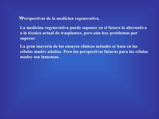 Perspectivas de la medicina regenerativa. La medicina regenerativa puede suponer en el futuro la alternativa a la técnica actual de trasplantes, pero aún hay problemas por superar. La gran mayoría de los ensayos clínicos actuales se basa en las células madre adultas. Pero las perspectivas futuras para las células madre son inmensas. 