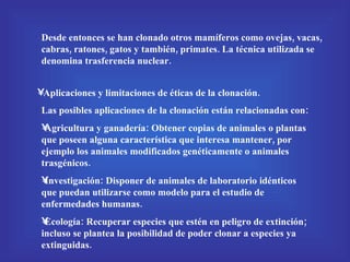 Desde entonces se han clonado otros mamíferos como ovejas, vacas, cabras, ratones, gatos y también, primates. La técnica utilizada se denomina trasferencia nuclear. Aplicaciones y limitaciones de éticas de la clonación. Las posibles aplicaciones de la clonación están relacionadas con: Agricultura y ganadería: Obtener copias de animales o plantas que poseen alguna característica que interesa mantener, por ejemplo los animales modificados genéticamente o animales trasgénicos. Investigación: Disponer de animales de laboratorio idénticos que puedan utilizarse como modelo para el estudio de enfermedades humanas. Ecología: Recuperar especies que estén en peligro de extinción; incluso se plantea la posibilidad de poder clonar a especies ya extinguidas. 