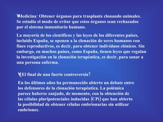 Medicina: Obtener órganos para trasplante clonando animales. Se estudia el modo de evitar que estos órganos sean rechazados por el sistema inmunitario humano. La mayoría de los científicos y las leyes de los diferentes países, incluido España, se oponen a la clonación de seres humanos con fines reproductivos, es decir, para obtener individuos clónicos. Sin embargo, en muchos países, como España, tienen leyes que regulan la investigación en la clonación terapéutica, es decir, para sanar a una persona enferma. ¿El final de una fuerte controversia? En los últimos años ha permanecido abierto un debate entre los defensores de la clonación terapéutica. La polémica parece haberse zanjado, de momento, con la obtención de las células pluripotenciales inducidas (CPi) que han abierto la posibilidad de obtener células embrionarias sin utilizar embriones. 