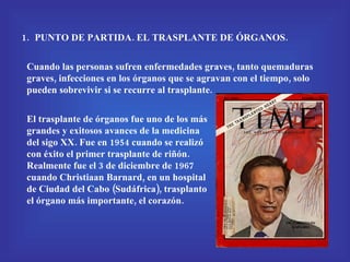 PUNTO DE PARTIDA. EL TRASPLANTE DE ÓRGANOS. Cuando las personas sufren enfermedades graves, tanto quemaduras graves, infecciones en los órganos que se agravan con el tiempo, solo pueden sobrevivir si se recurre al trasplante. El trasplante de órganos fue uno de los más grandes y exitosos avances de la medicina del sigo XX. Fue en 1954 cuando se realizó con éxito el primer trasplante de riñón. Realmente fue el 3 de diciembre de 1967 cuando Christiaan Barnard, en un hospital de Ciudad del Cabo (Sudáfrica), trasplanto el órgano más importante, el corazón. 