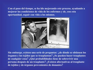 Con el paso del tiempo, se ha ido mejorando este proceso, ayudando a mejorar las condiciones de vida de los enfermos y de, con esta oportunidad, seguir con vida a los mismos. Sin embargo, existen una serie de preguntas: ¿de dónde se obtienen los órganos y los tejidos que se trasplantan? ¿Se pueden hacer trasplantes de cualquier cosa? ¿Qué probabilidades tiene de sobrevivir una persona después de un trasplante? ¿Existen alternativas al trasplante de tejidos y de órganos provenientes de donantes? 