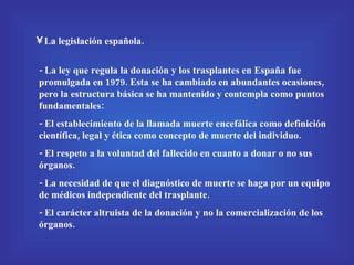La legislación española. - La ley que regula la donación y los trasplantes en España fue promulgada en 1979. Esta se ha cambiado en abundantes ocasiones, pero la estructura básica se ha mantenido y contempla como puntos fundamentales:  - El establecimiento de la llamada muerte encefálica como definición científica, legal y ética como concepto de muerte del individuo. - El respeto a la voluntad del fallecido en cuanto a donar o no sus órganos. - La necesidad de que el diagnóstico de muerte se haga por un equipo de médicos independiente del trasplante. - El carácter altruista de la donación y no la comercialización de los órganos. 
