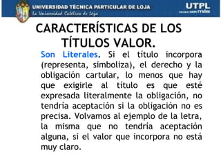CARACTERÍSTICAS DE LOS
   TÍTULOS VALOR.
Son Literales. Si el título incorpora
(representa, simboliza), el derecho y la
obligación cartular, lo menos que hay
que exigirle al título es que esté
expresada literalmente la obligación, no
tendría aceptación si la obligación no es
precisa. Volvamos al ejemplo de la letra,
la misma que no tendría aceptación
alguna, si el valor que incorpora no está
muy claro.
 