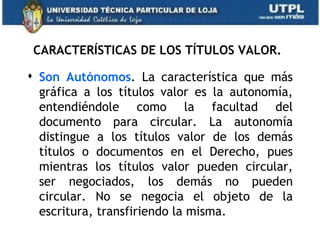 CARACTERÍSTICAS DE LOS TÍTULOS VALOR.

 Son Autónomos. La característica que más
  gráfica a los títulos valor es la autonomía,
  entendiéndole como la facultad del
  documento para circular. La autonomía
  distingue a los títulos valor de los demás
  títulos o documentos en el Derecho, pues
  mientras los títulos valor pueden circular,
  ser negociados, los demás no pueden
  circular. No se negocia el objeto de la
  escritura, transfiriendo la misma.
 