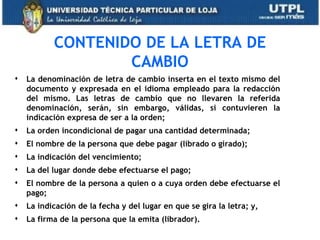 CONTENIDO DE LA LETRA DE
                   CAMBIO
   La denominación de letra de cambio inserta en el texto mismo del
    documento y expresada en el idioma empleado para la redacción
    del mismo. Las letras de cambio que no llevaren la referida
    denominación, serán, sin embargo, válidas, si contuvieren la
    indicación expresa de ser a la orden;
   La orden incondicional de pagar una cantidad determinada;
   El nombre de la persona que debe pagar (librado o girado);
   La indicación del vencimiento;
   La del lugar donde debe efectuarse el pago;
   El nombre de la persona a quien o a cuya orden debe efectuarse el
    pago;
   La indicación de la fecha y del lugar en que se gira la letra; y,
   La firma de la persona que la emita (librador).
 