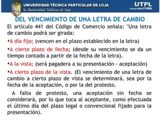 DEL VENCIMIENTO DE UNA LETRA DE CAMBIO
El artículo 441 del Código de Comercio señala: "Una letra
de cambio podrá ser girada:
A día fijo; (vencen en el plazo establecido en la letra)
A cierto plazo de fecha; (desde su vencimiento se da un
tiempo contado a partir de la fecha de la letra).
A la vista; (será pagadera a su presentación - aceptación)
A cierto plazo de la vista. (El vencimiento de una letra de
cambio a cierto plazo de vista se determinará, sea por la
fecha de la aceptación, o por la del protesto.
  A falta de protesto, una aceptación sin fecha se
considerará, por lo que toca al aceptante, como efectuada
el último día del plazo legal o convencional fijado para la
presentación).
 