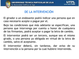 DE LA INTERVENCIÓN
El girador o un endosante podrá indicar una persona que en
caso necesario acepte o pague por el.
Bajo las condiciones que más adelante se especifican, una
persona que intervenga por cuenta u honor de cualquiera
de los firmantes, podrá aceptar o pagar la letra de cambio.
El interventor podrá ser un tercero, aunque sea el mismo
girado, o una persona ya obligada en virtud de la letra de
cambio, salvo el aceptante.
El interventor deberá, sin tardanza, dar aviso de su
intervención a la persona por la cual hubiere intervenido.
 