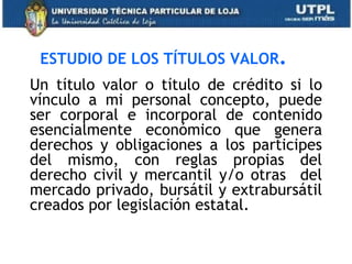 ESTUDIO DE LOS TÍTULOS VALOR.
Un título valor o título de crédito si lo
vínculo a mi personal concepto, puede
ser corporal e incorporal de contenido
esencialmente económico que genera
derechos y obligaciones a los participes
del mismo, con reglas propias del
derecho civil y mercantil y/o otras del
mercado privado, bursátil y extrabursátil
creados por legislación estatal.
 