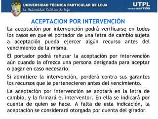 ACEPTACION POR INTERVENCIÓN
La aceptación por intervención podrá verificarse en todos
los casos en que el portador de una letra de cambio sujeta
a aceptación pueda ejercer algún recurso antes del
vencimiento de la misma.
El portador podrá rehusar la aceptación por intervención
aún cuando la ofrezca una persona designada para aceptar
o pagar en caso necesario.
Si admitiere la intervención, perderá contra sus garantes
los recursos que le pertenecieren antes del vencimiento.
La aceptación por intervención se anotará en la letra de
cambio, y la firmará el interventor. En ella se indicará por
cuenta de quien se hace. A falta de esta indicación, la
aceptación se considerará otorgada por cuenta del girador.
 