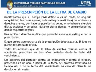DE LA PRESCRIPCIÓN DE LA LETRA DE CAMBIO
Manifestamos que el Código Civil define a es un modo de adquirir
(adquisitiva) las cosas ajenas, o de extinguir (extintiva) las acciones y
derechos ajenos, por haberse poseído las cosas, o no haberse ejercido
dichas acciones y derechos, durante cierto tiempo, y concurriendo los
demás requisitos legales.
Una acción o derecho se dice que prescribe cuando se extingue por la
prescripción.
El que quiera aprovecharse de la prescripción debe alegarla. El juez no
puede declararla de oficio.
Todas las acciones que de la letra de cambio resultan contra el
aceptante, prescriben en tres años contados desde la fecha del
vencimiento.
Las acciones del portador contra los endosantes y contra el girador,
prescriben en un año, a partir de la fecha del protesto levantado en
tiempo útil o de la fecha del vencimiento en caso de cláusula de
devolución sin costas.
 