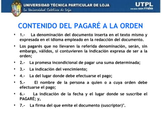 CONTENIDO DEL PAGARÉ A LA ORDEN
                               
    1.- La denominación del documento inserta en el texto mismo y
    expresada en el idioma empleado en la redacción del documento.
   Los pagarés que no llevaren la referida denominación, serán, sin
    embargo, válidos, si contuvieren la indicación expresa de ser a la
    orden;
   2.-   La promesa incondicional de pagar una suma determinada;
   3.-   La indicación del vencimiento;
   4.-   La del lugar donde debe efectuarse el pago;
   5.-    El nombre de la persona a quien o a cuya orden debe
    efectuarse el pago;
   6.-  La indicación de la fecha y el lugar donde se suscribe el
    PAGARÉ; y,
   7.-   La firma del que emite el documento (suscriptor)".
 