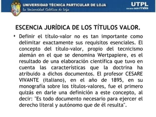 ESCENCIA JURÍDICA DE LOS TÍTULOS VALOR.
 Definir el título-valor no es tan importante como
  delimitar exactamente sus requisitos esenciales. El
  concepto del título-valor, propio del tecnicismo
  alemán en el que se denomina Wertpapiere, es el
  resultado de una elaboración científica que tuvo en
  cuenta las características que la doctrina ha
  atribuido a dichos documentos. El profesor CESARE
  VIVANTE (italiano), en el año de 1895, en su
  monografía sobre los títulos-valores, fue el primero
  quizás en darle una definición a este concepto, al
  decir: "Es todo documento necesario para ejercer el
  derecho literal y autónomo que de él resulta".
 