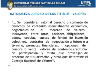 NATURALEZA JURÍDICA DE LOS TÍTULOS – VALORES

 “… Se considera valor al derecho o conjunto de
  derechos de contenido esencialmente económico,
  negociables en      el    mercado de valores,
  incluyendo, entre otros, acciones, obligaciones,
  bonos, cédulas, cuotas de fondos de inversión
  colectivos, contratos de negociación a futuro o a
  término, permutas financieras,       opciones de
  compra o venta, valores de contenido crediticio
  de participación y mixto que provengan de
  procesos de titularización y otros que determine el
  Consejo Nacional de Valores“.
  
 