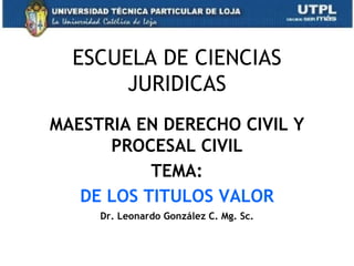 ESCUELA DE CIENCIAS
       JURIDICAS
MAESTRIA EN DERECHO CIVIL Y
      PROCESAL CIVIL
           TEMA:
   DE LOS TITULOS VALOR
     Dr. Leonardo González C. Mg. Sc.


                                        1
 