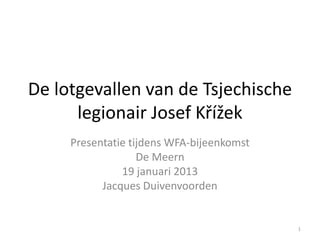 De lotgevallen van de Tsjechische
      legionair Josef Křížek
     Presentatie tijdens WFA-bijeenkomst
                   De Meern
               19 januari 2013
           Jacques Duivenvoorden


                                           1
 