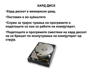 ХАРД ДИСК
•Хард дискот е мемориски уред.
•Поставен е во куќиштето
•Служи за трајно чување на програмите и
податоците со кои се работи на компјутерот.
•Податоците и програмите сместени на хард дискот
не се бришат по исклучување на компјутерот од
струја.
 