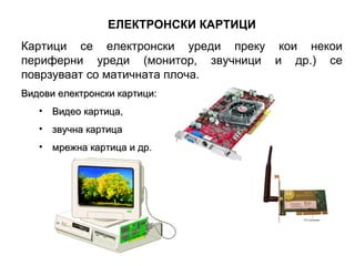 ЕЛЕКТРОНСКИ КАРТИЦИ
Картици се електронски уреди преку кои некои
периферни уреди (монитор, звучници и др.) се
поврзуваат со матичната плоча.
Видови електронски картици:
   • Видео картица,
   • звучна картица
   • мрежна картица и др.
 