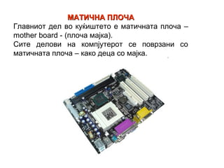 МАТИЧНА ПЛОЧА
Главниот дел во куќиштето е матичната плоча –
mother board - (плоча мајка).
Сите делови на компјутерот се поврзани со
матичната плоча – како деца со мајка.
 