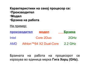 Карактеристики на секој процесор се:
•Производител
•Модел
•Брзина на работа
На пример:
производител      модел          Брзина
Intel           Core 2Duo          2GHz
AMD     Athlon™64 X2 Dual-Core   2.2 GHz


Брзината на работа на процесорот се
изразува во единица мерка Гига Херц (GHz).
 