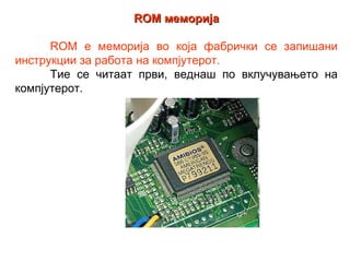 ROM меморија

      ROM е меморија во која фабрички се запишани
инструкции за работа на компјутерот.
      Тие се читаат први, веднаш по вклучувањето на
компјутерот.
 