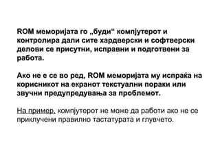 ROM меморијата го „буди“ компјутерот и
контролира дали сите хардверски и софтверски
делови се присутни, исправни и подготвени за
работа.

Ако не е се во ред, ROM меморијата му испраќа на
корисникот на екранот текстуални пораки или
звучни предупредувања за проблемот.

На пример, компјутерот не може да работи ако не се
приклучени правилно тастатурата и глувчето.
 