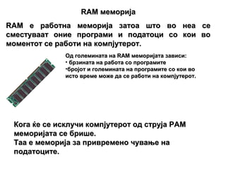 RAM меморија
RAM е работна меморија затоа што во неа се
сместуваат оние програми и податоци со кои во
моментот се работи на компјутерот.
              Од големината на RAM меморијата зависи:
              • брзината на работа со програмите
              •бројот и големината на програмите со кои во
              исто време може да се работи на компјутерот.




 Кога ќе се исклучи компјутерот од струја РАМ
 меморијата се брише.
 Таа е меморија за привремено чување на
 податоците.
 