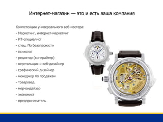 Интернет-магазин — это и есть ваша компания
Компетенции универсального веб-мастера:
- Маркетинг, интернет-маркетинг
- ИТ-специалист
- спец. По безопасности
- психолог
- редактор (копирайтер)
- верстальщик и веб-дизайнер
- графический дизайнер
- менеджер по продажам
- товаровед
- мерчандайзер
- экономист
- предприниматель
 