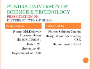 PUNDRA UNIVERSITY OF
SCIENCE & TECHNOLOGY
PRESENTATION ON:
DIFFERENT TYPE OF BUSES
1
Name: Md.Delowar
Hossain Dolon
ID: 00817206031
Batch: 2nd
Semester: 6th
Department of CSE
Name: Sabrina Nasrin
Designation: Lecturer in
CSE
Department of CSE
Submitted By Submitted To
 