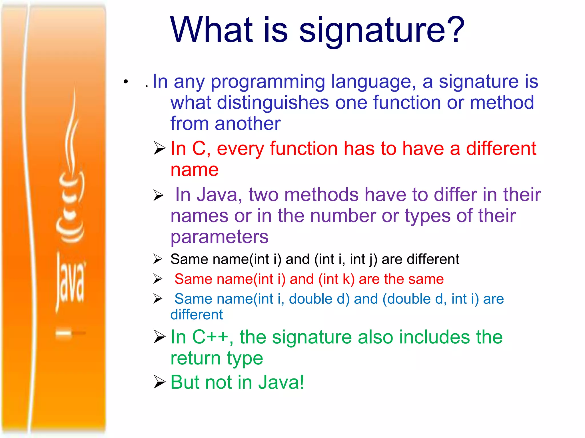 • .
What is signature?
In any programming language, a signature is
what distinguishes one function or method
from another
In C, every function has to have a different
name
 In Java, two methods have to differ in their
names or in the number or types of their
parameters
 Same name(int i) and (int i, int j) are different
 Same name(int i) and (int k) are the same
 Same name(int i, double d) and (double d, int i) are
different
In C++, the signature also includes the
return type
But not in Java!
 