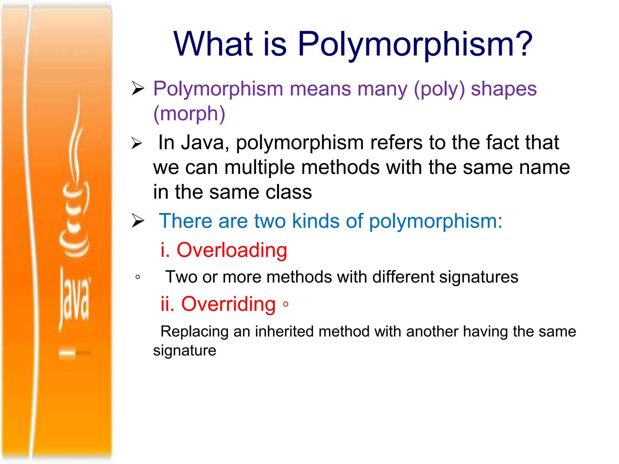What is Polymorphism?
 Polymorphism means many (poly) shapes
(morph)
 In Java, polymorphism refers to the fact that
we can multiple methods with the same name
in the same class
 There are two kinds of polymorphism:
i. Overloading
◦ Two or more methods with different signatures
ii. Overriding ◦
Replacing an inherited method with another having the same
signature
 