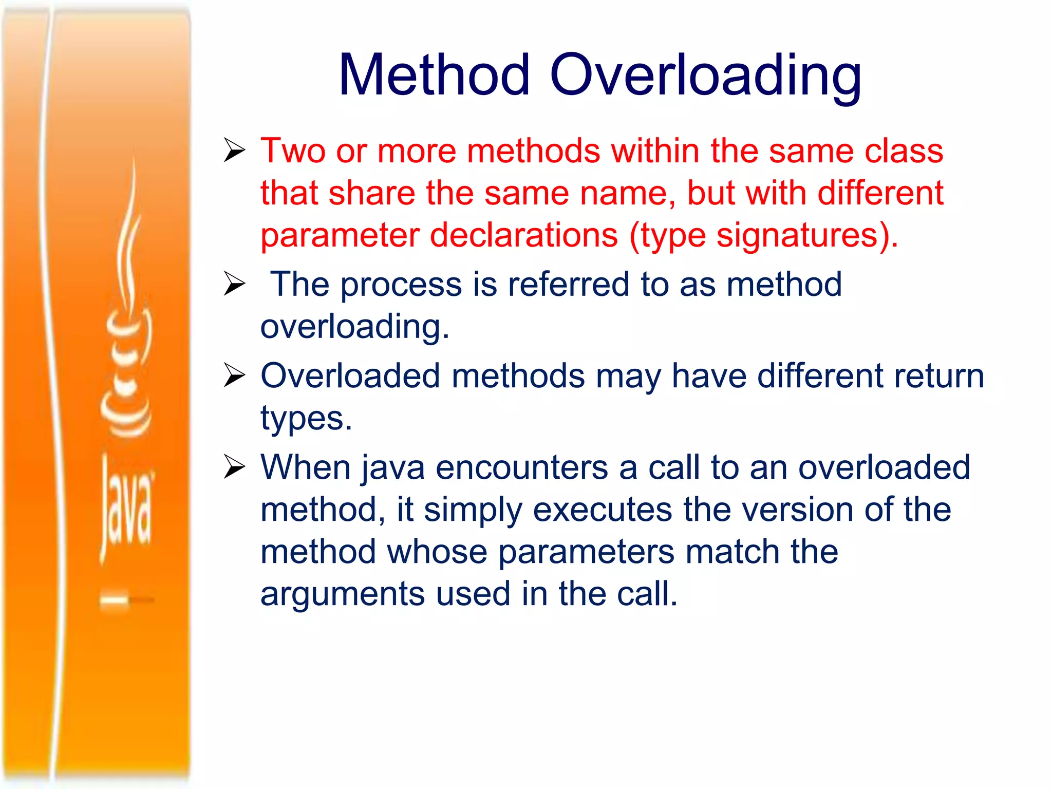 Method Overloading
 Two or more methods within the same class
that share the same name, but with different
parameter declarations (type signatures).
 The process is referred to as method
overloading.
 Overloaded methods may have different return
types.
 When java encounters a call to an overloaded
method, it simply executes the version of the
method whose parameters match the
arguments used in the call.
 