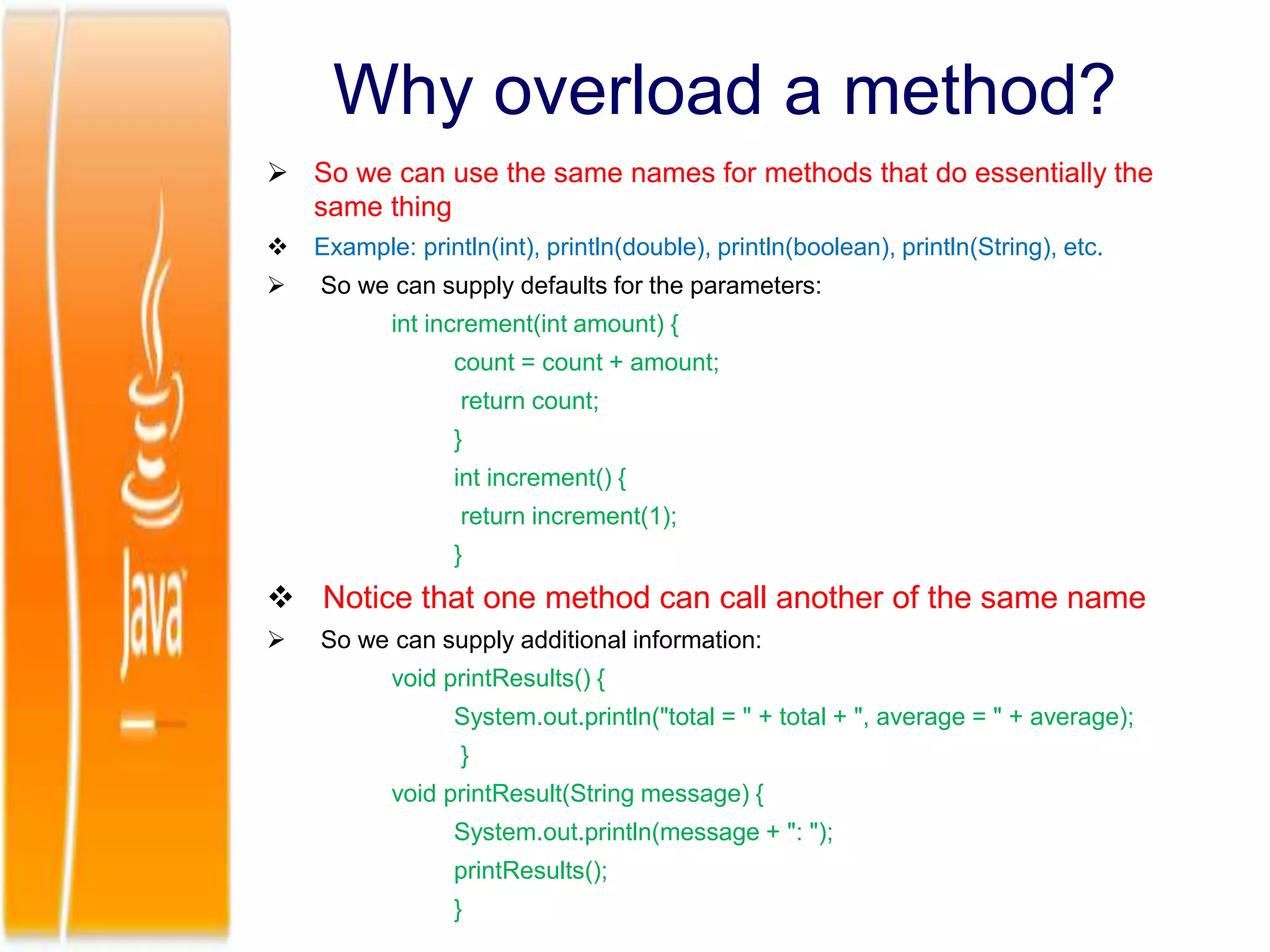 Why overload a method?
 So we can use the same names for methods that do essentially the
same thing
 Example: println(int), println(double), println(boolean), println(String), etc.
 So we can supply defaults for the parameters:
int increment(int amount) {
count = count + amount;
return count;
}
int increment() {
return increment(1);
}
 Notice that one method can call another of the same name
 So we can supply additional information:
void printResults() {
System.out.println("total = " + total + ", average = " + average);
}
void printResult(String message) {
System.out.println(message + ": ");
printResults();
}
 