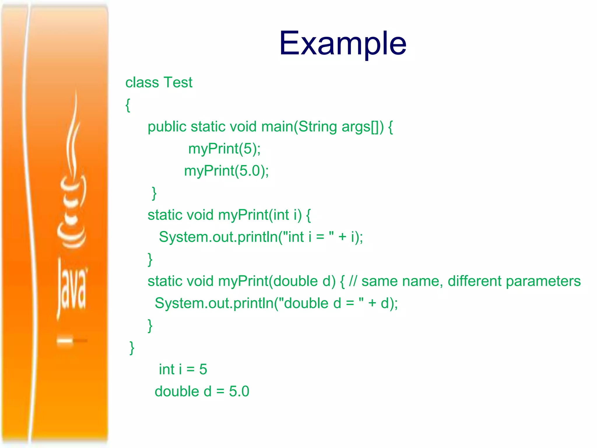 Example
class Test
{
public static void main(String args[]) {
myPrint(5);
myPrint(5.0);
}
static void myPrint(int i) {
System.out.println("int i = " + i);
}
static void myPrint(double d) { // same name, different parameters
System.out.println("double d = " + d);
}
}
int i = 5
double d = 5.0
 