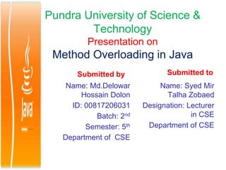 Pundra University of Science &
Technology
Presentation on
Method Overloading in Java
Submitted by
Name: Md.Delowar
Hossain Dolon
ID: 00817206031
Batch: 2nd
Semester: 5th
Department of CSE
Submitted to
Name: Syed Mir
Talha Zobaed
Designation: Lecturer
in CSE
Department of CSE
 