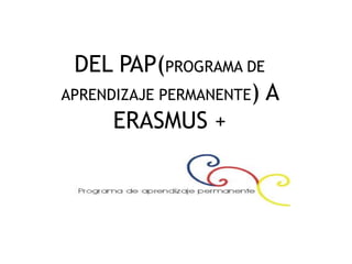 DEL PAP(PROGRAMA DE
APRENDIZAJE PERMANENTE) A
ERASMUS +

 