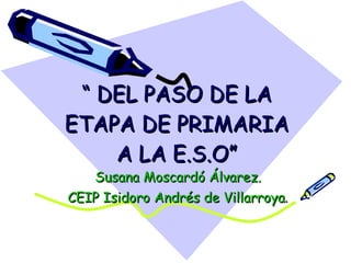 “  DEL PASO DE LA ETAPA DE PRIMARIA A LA E.S.O” Susana Moscardó Álvarez. CEIP Isidoro Andrés de Villarroya . 