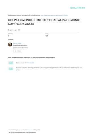 See discussions, stats, and author profiles for this publication at: https://www.researchgate.net/publication/343834384
DEL PATRIMONIO COMO IDENTIDAD AL PATRIMONIO
COMO MERCANCIA
Chapter · August 2020
CITATIONS
0
READS
420
1 author:
Some of the authors of this publication are also working on these related projects:
Danza y Educación View project
Prácticas formativas del cuerpo danzante como salvaguardia del patrimonio cultural del Carnaval de Barranquilla View
project
Monica Lindo
Universidad del Atlántico
11 PUBLICATIONS   3 CITATIONS   
SEE PROFILE
All content following this page was uploaded by Monica Lindo on 24 August 2020.
The user has requested enhancement of the downloaded file.
 
