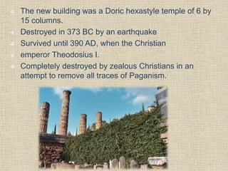  The new building was a Doric hexastyle temple of 6 by
15 columns.
 Destroyed in 373 BC by an earthquake
 Survived until 390 AD, when the Christian
 emperor Theodosius I.
 Completely destroyed by zealous Christians in an
attempt to remove all traces of Paganism.
 