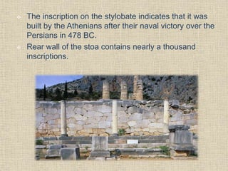  The inscription on the stylobate indicates that it was
built by the Athenians after their naval victory over the
Persians in 478 BC.
 Rear wall of the stoa contains nearly a thousand
inscriptions.
 