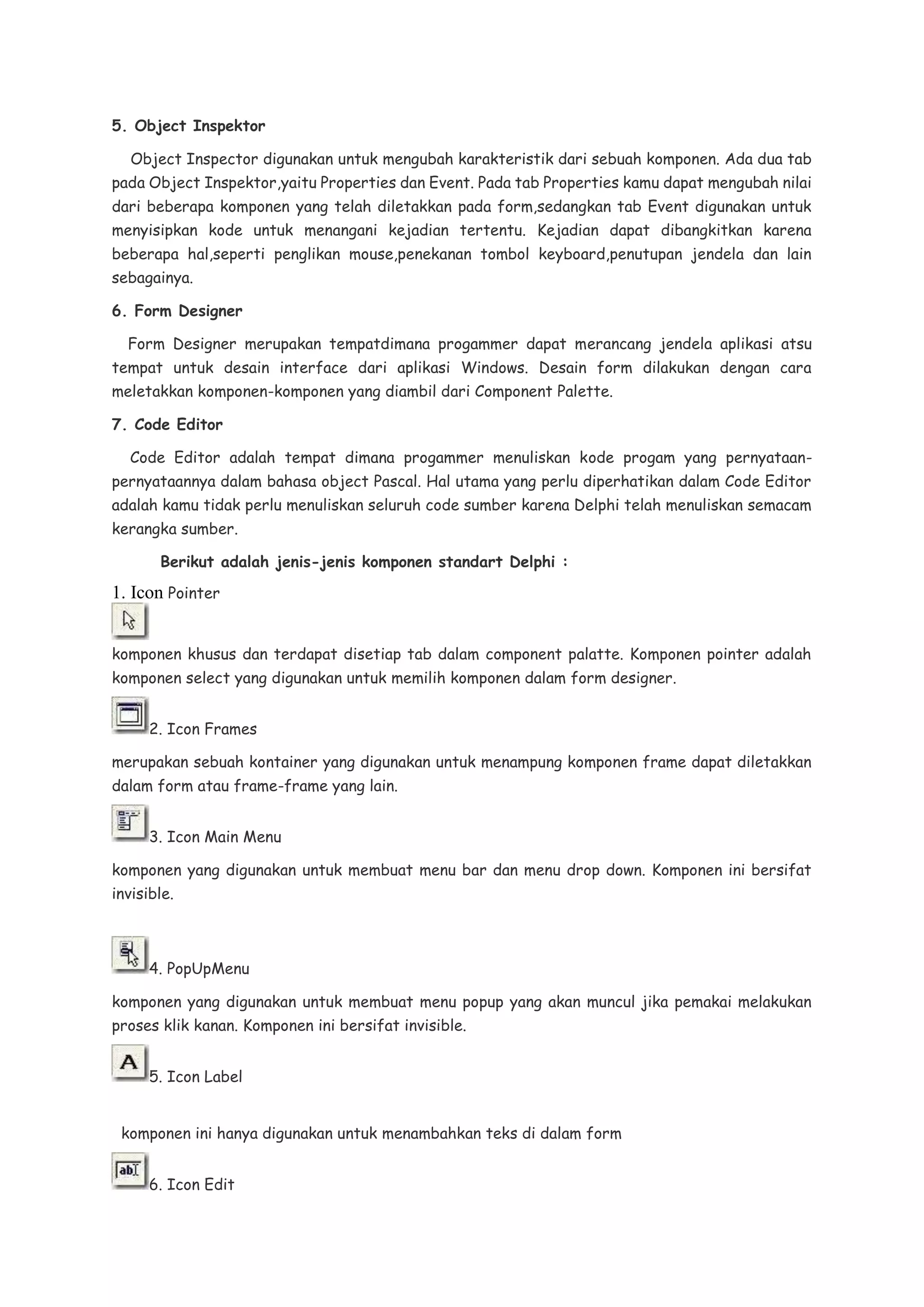 5. Object Inspektor
Object Inspector digunakan untuk mengubah karakteristik dari sebuah komponen. Ada dua tab
pada Object Inspektor,yaitu Properties dan Event. Pada tab Properties kamu dapat mengubah nilai
dari beberapa komponen yang telah diletakkan pada form,sedangkan tab Event digunakan untuk
menyisipkan kode untuk menangani kejadian tertentu. Kejadian dapat dibangkitkan karena
beberapa hal,seperti penglikan mouse,penekanan tombol keyboard,penutupan jendela dan lain
sebagainya.
6. Form Designer
Form Designer merupakan tempatdimana progammer dapat merancang jendela aplikasi atsu
tempat untuk desain interface dari aplikasi Windows. Desain form dilakukan dengan cara
meletakkan komponen-komponen yang diambil dari Component Palette.
7. Code Editor
Code Editor adalah tempat dimana progammer menuliskan kode progam yang pernyataan-
pernyataannya dalam bahasa object Pascal. Hal utama yang perlu diperhatikan dalam Code Editor
adalah kamu tidak perlu menuliskan seluruh code sumber karena Delphi telah menuliskan semacam
kerangka sumber.
Berikut adalah jenis-jenis komponen standart Delphi :
1. Icon Pointer
komponen khusus dan terdapat disetiap tab dalam component palatte. Komponen pointer adalah
komponen select yang digunakan untuk memilih komponen dalam form designer.
2. Icon Frames
merupakan sebuah kontainer yang digunakan untuk menampung komponen frame dapat diletakkan
dalam form atau frame-frame yang lain.
3. Icon Main Menu
komponen yang digunakan untuk membuat menu bar dan menu drop down. Komponen ini bersifat
invisible.
4. PopUpMenu
komponen yang digunakan untuk membuat menu popup yang akan muncul jika pemakai melakukan
proses klik kanan. Komponen ini bersifat invisible.
5. Icon Label
komponen ini hanya digunakan untuk menambahkan teks di dalam form
6. Icon Edit
 