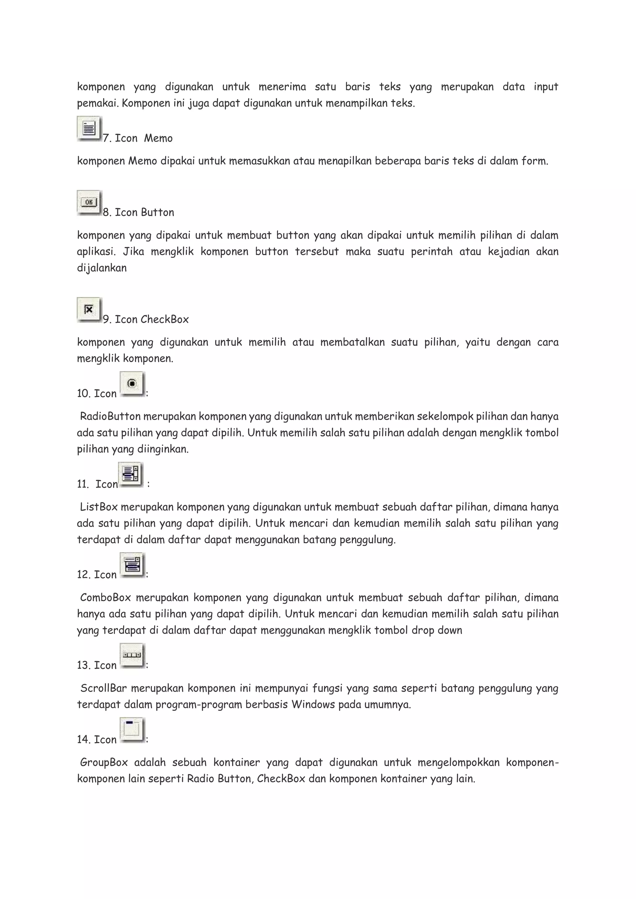 komponen yang digunakan untuk menerima satu baris teks yang merupakan data input
pemakai. Komponen ini juga dapat digunakan untuk menampilkan teks.
7. Icon Memo
komponen Memo dipakai untuk memasukkan atau menapilkan beberapa baris teks di dalam form.
8. Icon Button
komponen yang dipakai untuk membuat button yang akan dipakai untuk memilih pilihan di dalam
aplikasi. Jika mengklik komponen button tersebut maka suatu perintah atau kejadian akan
dijalankan
9. Icon CheckBox
komponen yang digunakan untuk memilih atau membatalkan suatu pilihan, yaitu dengan cara
mengklik komponen.
10. Icon :
RadioButton merupakan komponen yang digunakan untuk memberikan sekelompok pilihan dan hanya
ada satu pilihan yang dapat dipilih. Untuk memilih salah satu pilihan adalah dengan mengklik tombol
pilihan yang diinginkan.
11. Icon :
ListBox merupakan komponen yang digunakan untuk membuat sebuah daftar pilihan, dimana hanya
ada satu pilihan yang dapat dipilih. Untuk mencari dan kemudian memilih salah satu pilihan yang
terdapat di dalam daftar dapat menggunakan batang penggulung.
12. Icon :
ComboBox merupakan komponen yang digunakan untuk membuat sebuah daftar pilihan, dimana
hanya ada satu pilihan yang dapat dipilih. Untuk mencari dan kemudian memilih salah satu pilihan
yang terdapat di dalam daftar dapat menggunakan mengklik tombol drop down
13. Icon :
ScrollBar merupakan komponen ini mempunyai fungsi yang sama seperti batang penggulung yang
terdapat dalam program-program berbasis Windows pada umumnya.
14. Icon :
GroupBox adalah sebuah kontainer yang dapat digunakan untuk mengelompokkan komponen-
komponen lain seperti Radio Button, CheckBox dan komponen kontainer yang lain.
 