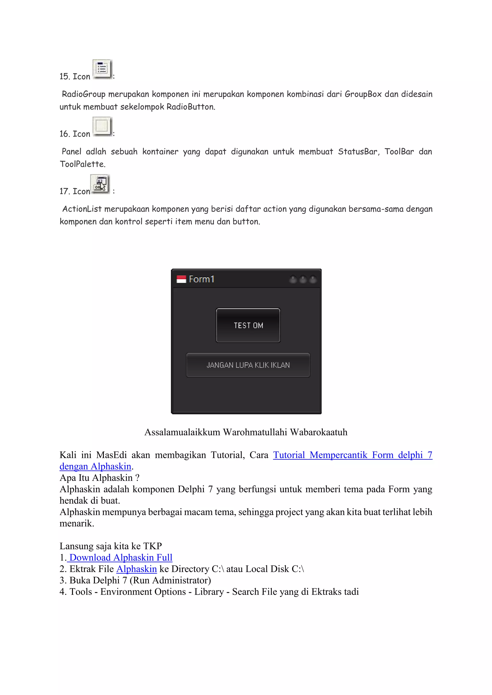 15. Icon :
RadioGroup merupakan komponen ini merupakan komponen kombinasi dari GroupBox dan didesain
untuk membuat sekelompok RadioButton.
16. Icon :
Panel adlah sebuah kontainer yang dapat digunakan untuk membuat StatusBar, ToolBar dan
ToolPalette.
17. Icon :
ActionList merupakaan komponen yang berisi daftar action yang digunakan bersama-sama dengan
komponen dan kontrol seperti item menu dan button.
Assalamualaikkum Warohmatullahi Wabarokaatuh
Kali ini MasEdi akan membagikan Tutorial, Cara Tutorial Mempercantik Form delphi 7
dengan Alphaskin.
Apa Itu Alphaskin ?
Alphaskin adalah komponen Delphi 7 yang berfungsi untuk memberi tema pada Form yang
hendak di buat.
Alphaskin mempunya berbagai macam tema, sehingga project yang akan kita buat terlihat lebih
menarik.
Lansung saja kita ke TKP
1. Download Alphaskin Full
2. Ektrak File Alphaskin ke Directory C: atau Local Disk C:
3. Buka Delphi 7 (Run Administrator)
4. Tools - Environment Options - Library - Search File yang di Ektraks tadi
 