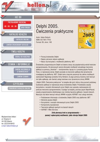 IDZ DO
         PRZYK£ADOWY ROZDZIA£

                           SPIS TRE CI   Delphi 2005.
                                         Æwiczenia praktyczne
           KATALOG KSI¥¯EK
                                         Autor: Adam Boduch
                      KATALOG ONLINE     ISBN: 83-7361-779-5
                                         Format: B5, stron: 148
       ZAMÓW DRUKOWANY KATALOG


              TWÓJ KOSZYK
                    DODAJ DO KOSZYKA         • Poznaj rodowisko Delphi
                                             • Napisz pierwsze w³asne aplikacje
                                             • Naucz siê korzystaæ z mo¿liwo ci platformy .NET
         CENNIK I INFORMACJE               rodowisko programistyczne Delphi od dawna cieszy siê popularno ci¹ w ród twórców
                                         oprogramowania. Od pierwszych wersji oferowa³o mo¿liwo æ wizualnego tworzenia
                   ZAMÓW INFORMACJE      aplikacji za pomoc¹ „klocków” — komponentów, ³¹cz¹c to z prostot¹ jêzyka Pascal.
                     O NOWO CIACH        Teraz, w najnowszej wersji, Delphi pozwala na tworzenie aplikacji dla dynamicznie
                                         rozwijaj¹cej siê platformy .NET. Dziêki temu znacznie poszerzy³ siê zakres mo¿liwych
                       ZAMÓW CENNIK      zastosowañ flagowego produktu firmy Borland. Za jego pomoc¹ mo¿emy dzi tworzyæ
                                         nie tylko aplikacje, ale równie¿ us³ugi sieciowe oraz dynamiczne strony WWW.
                                         „Delphi 2005. Æwiczenia praktyczne” to ksi¹¿ka dla tych, którzy chc¹ poznaæ podstawy
                 CZYTELNIA               budowania aplikacji w najnowszej wersji rodowiska Delphi. Przedstawia zasady
                                         korzystania z narzêdzi oferowanych przez Delphi oraz sposoby zastosowania ich
          FRAGMENTY KSI¥¯EK ONLINE       podczas tworzenia oprogramowania. Czytaj¹c t¹ ksi¹¿kê, poznasz jêzyk ObjectPascal,
                                         zasady programowania obiektowego oraz metody ³¹czenia aplikacji z bazami danych.
                                         Nauczysz siê tak¿e tworzyæ witryny WWW w jêzyku ASP.NET oraz us³ugi sieciowe.
                                             • Podstawowe informacje o rodowisku Delphi 2005 oraz platformie .NET
                                             • Elementy jêzyka Delphi
                                             • Korzystanie z narzêdzi oferowanych przez Delphi 2005
                                             • Komponenty bazodanowe
                                             • Tworzenie aplikacji opartych na bazach danych
                                             • ASP.NET i Web Services
                                                              Zrób pierwszy krok w programowaniu —
                                                     poznaj i wykorzystaj mo¿liwo ci, jakie oferuje Delphi 2005
Wydawnictwo Helion
ul. Chopina 6
44-100 Gliwice
tel. (32)230-98-63
e-mail: helion@helion.pl
 